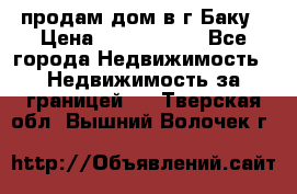 продам дом в г.Баку › Цена ­ 5 500 000 - Все города Недвижимость » Недвижимость за границей   . Тверская обл.,Вышний Волочек г.